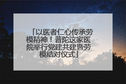 以医者仁心传承劳模精神！普陀这家医院举行党建共建暨劳模结对仪式