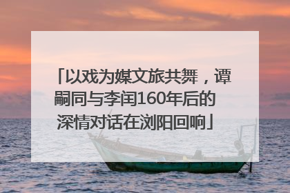以戏为媒文旅共舞，谭嗣同与李闰160年后的深情对话在浏阳回响