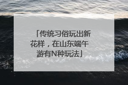 传统习俗玩出新花样，在山东端午游有N种玩法
