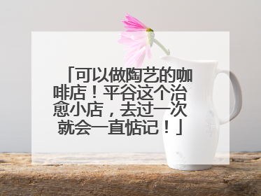 可以做陶艺的咖啡店！平谷这个治愈小店，去过一次就会一直惦记！