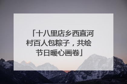 十八里店乡西直河村百人包粽子，共绘节日暖心画卷