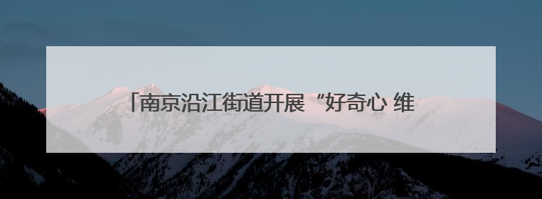 南京沿江街道开展“好奇心 维系生命之源”海洋科普主题活动