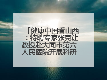 健康中国看山西：特聘专家张克让教授赴大同市第六人民医院开展科研指导、教学查房