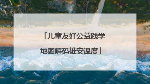 儿童友好公益践学地图解码雄安温度