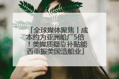全球媒体聚焦丨成本约为亚洲船厂5倍！美媒质疑靠补贴能否重振美国造船业