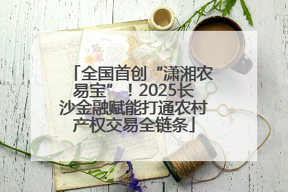 全国首创“潇湘农易宝”！2025长沙金融赋能打通农村产权交易全链条