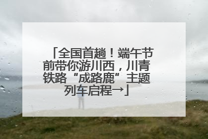 全国首趟！端午节前带你游川西，川青铁路“成路鹿”主题列车启程→