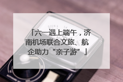 六一遇上端午，济南机场联合文旅、航企助力“亲子游”