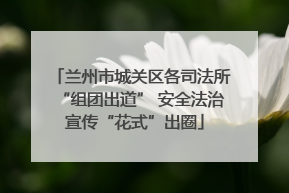 兰州市城关区各司法所“组团出道” 安全法治宣传“花式”出圈