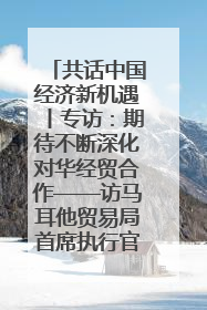 共话中国经济新机遇丨专访：期待不断深化对华经贸合作——访马耳他贸易局首席执行官布蒂吉格