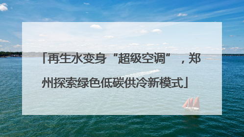 再生水变身“超级空调”，郑州探索绿色低碳供冷新模式