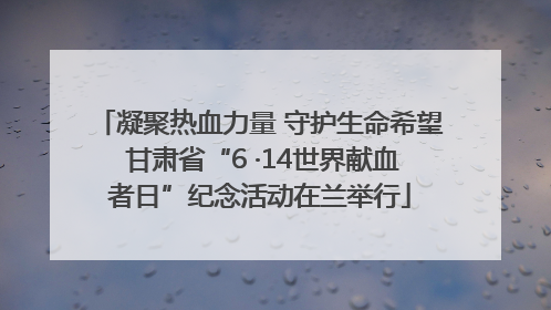 凝聚热血力量 守护生命希望 甘肃省“6 ·14世界献血者日”纪念活动在兰举行