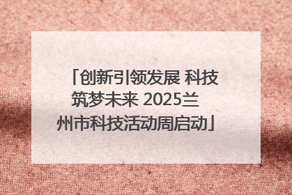 创新引领发展 科技筑梦未来 2025兰州市科技活动周启动