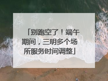 别跑空了！端午期间，三明多个场所服务时间调整