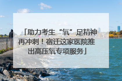 助力考生“氧”足精神再冲刺！宿迁这家医院推出高压氧专项服务