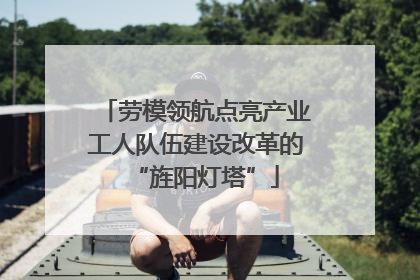 劳模领航点亮产业工人队伍建设改革的“旌阳灯塔”