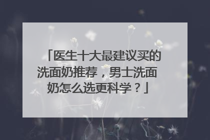 医生十大最建议买的洗面奶推荐，男士洗面奶怎么选更科学？