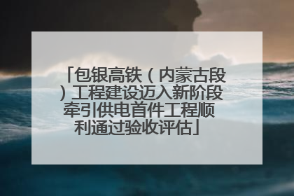 包银高铁（内蒙古段）工程建设迈入新阶段 牵引供电首件工程顺利通过验收评估