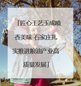 匠心工艺玉成喷香美味 石家庄扎实推进粮油产业高质量发展