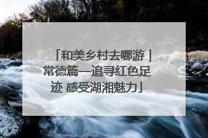 和美乡村去哪游｜常德篇—追寻红色足迹 感受湖湘魅力
