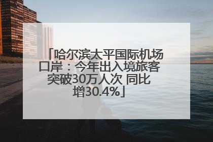 哈尔滨太平国际机场口岸：今年出入境旅客突破30万人次 同比增30.4%