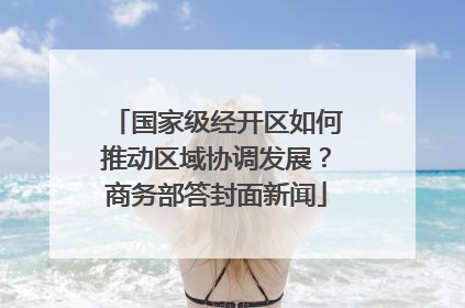 国家级经开区如何推动区域协调发展？商务部答封面新闻