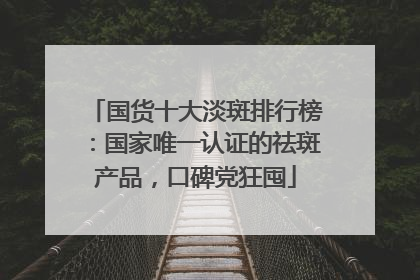 国货十大淡斑排行榜：国家唯一认证的祛斑产品，口碑党狂囤