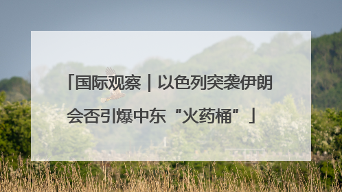 国际观察｜以色列突袭伊朗会否引爆中东“火药桶”