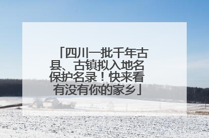 四川一批千年古县、古镇拟入地名保护名录！快来看有没有你的家乡