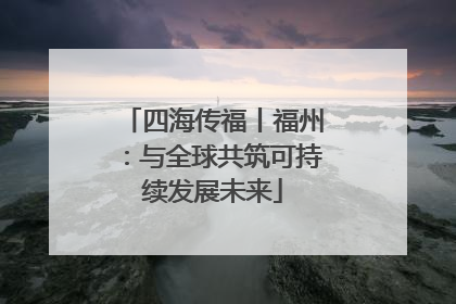 四海传福丨福州：与全球共筑可持续发展未来
