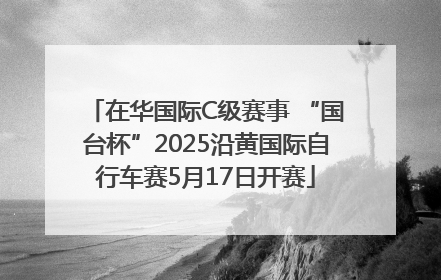 在华国际C级赛事 “国台杯”2025沿黄国际自行车赛5月17日开赛