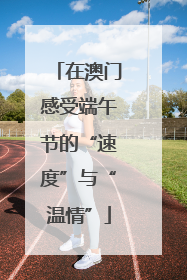 在澳门感受端午节的“速度”与“温情”