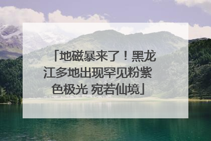 地磁暴来了！黑龙江多地出现罕见粉紫色极光 宛若仙境