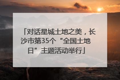 对话星城土地之美，长沙市第35个“全国土地日”主题活动举行