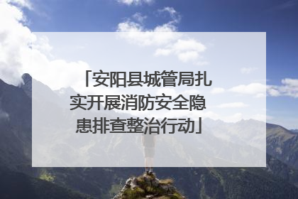 安阳县城管局扎实开展消防安全隐患排查整治行动