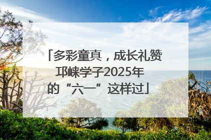 多彩童真，成长礼赞 邛崃学子2025年的“六一”这样过