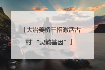 大冶姜桥三招激活古村 “灵韵基因”