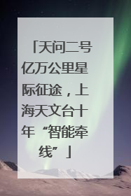天问二号亿万公里星际征途，上海天文台十年“智能牵线”