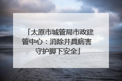 太原市城管局市政建管中心：消除井具病害 守护脚下安全