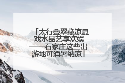 太行叠翠藏凉夏 戏水品艺享欢娱——石家庄这些出游地可消暑纳凉