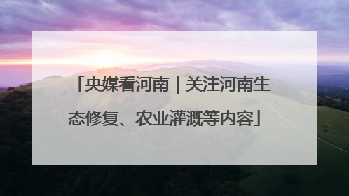 央媒看河南｜关注河南生态修复、农业灌溉等内容