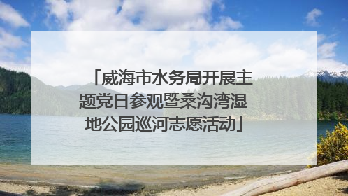 威海市水务局开展主题党日参观暨桑沟湾湿地公园巡河志愿活动