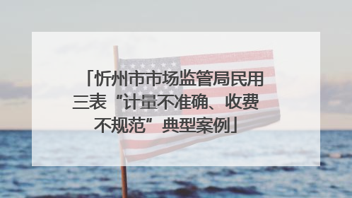 忻州市市场监管局民用三表“计量不准确、收费不规范”典型案例