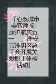 心系城市美容师 健康护航庆五一——淮安市淮阴区总工会开展关爱职工体检活动