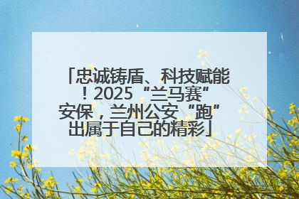 忠诚铸盾、科技赋能！2025“兰马赛”安保，兰州公安“跑”出属于自己的精彩