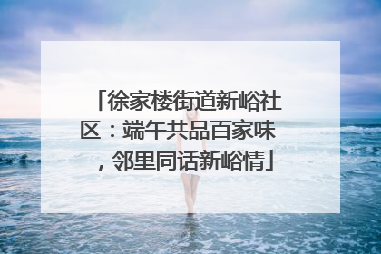 徐家楼街道新峪社区：端午共品百家味，邻里同话新峪情
