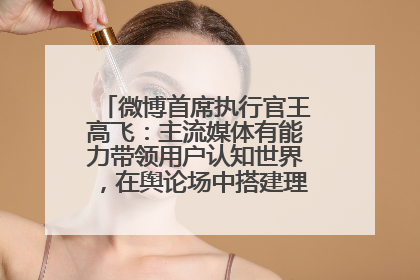 微博首席执行官王高飞：主流媒体有能力带领用户认知世界，在舆论场中搭建理性的讨论空间