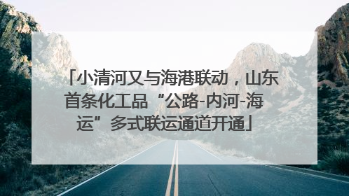 小清河又与海港联动，山东首条化工品“公路-内河-海运”多式联运通道开通