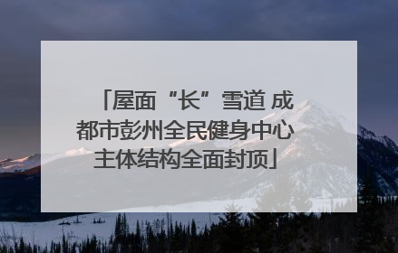 屋面“长”雪道 成都市彭州全民健身中心主体结构全面封顶