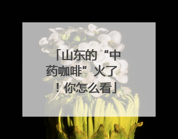 山东的“中药咖啡”火了！你怎么看